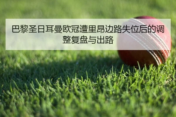 巴黎圣日耳曼欧冠遭里昂边路失位后的调整复盘与出路